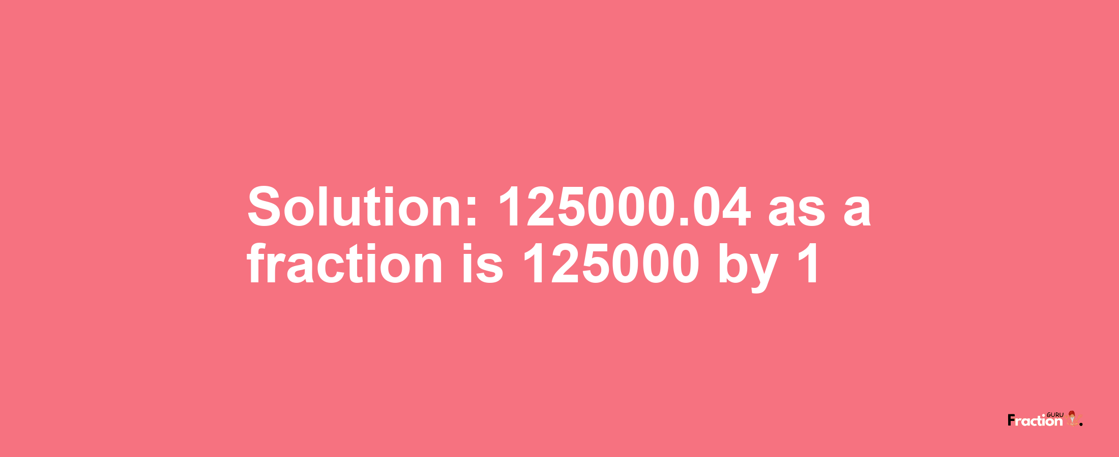 Solution:125000.04 as a fraction is 125000/1